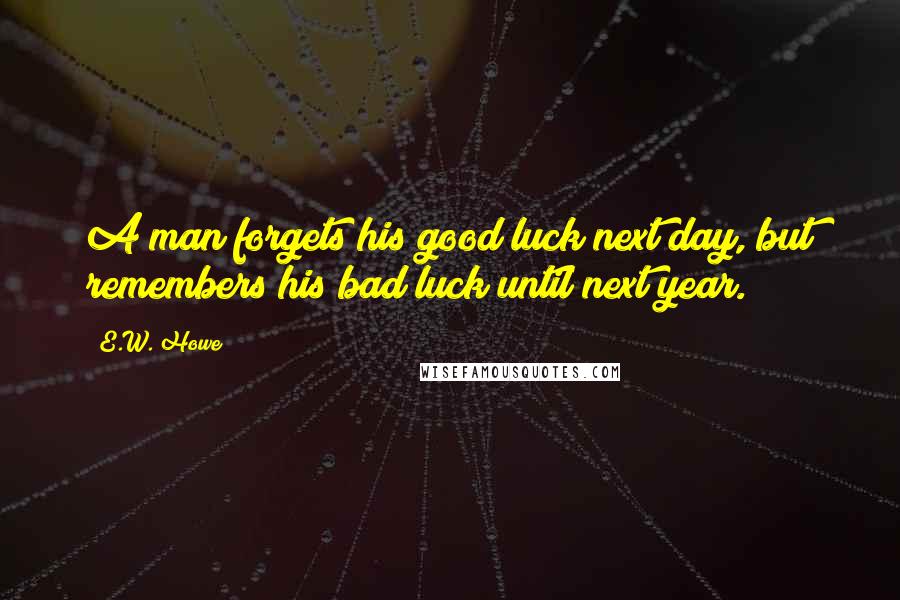 E.W. Howe Quotes: A man forgets his good luck next day, but remembers his bad luck until next year.