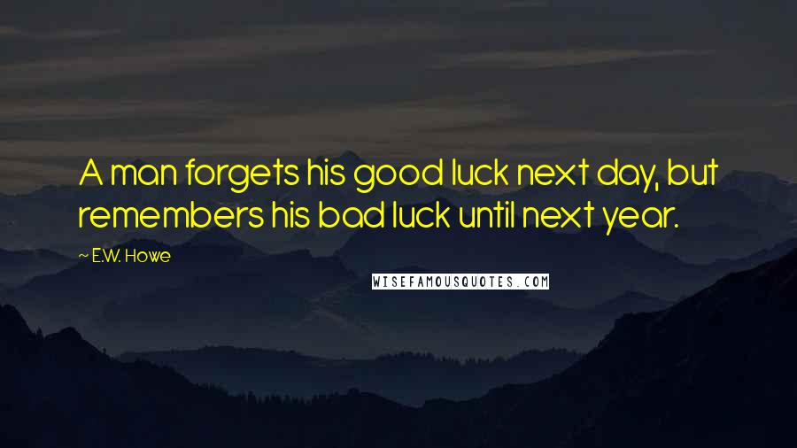 E.W. Howe Quotes: A man forgets his good luck next day, but remembers his bad luck until next year.