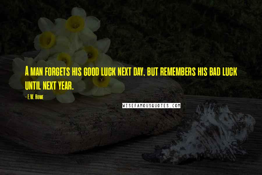 E.W. Howe Quotes: A man forgets his good luck next day, but remembers his bad luck until next year.