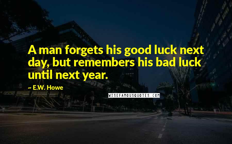 E.W. Howe Quotes: A man forgets his good luck next day, but remembers his bad luck until next year.