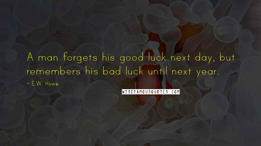 E.W. Howe Quotes: A man forgets his good luck next day, but remembers his bad luck until next year.