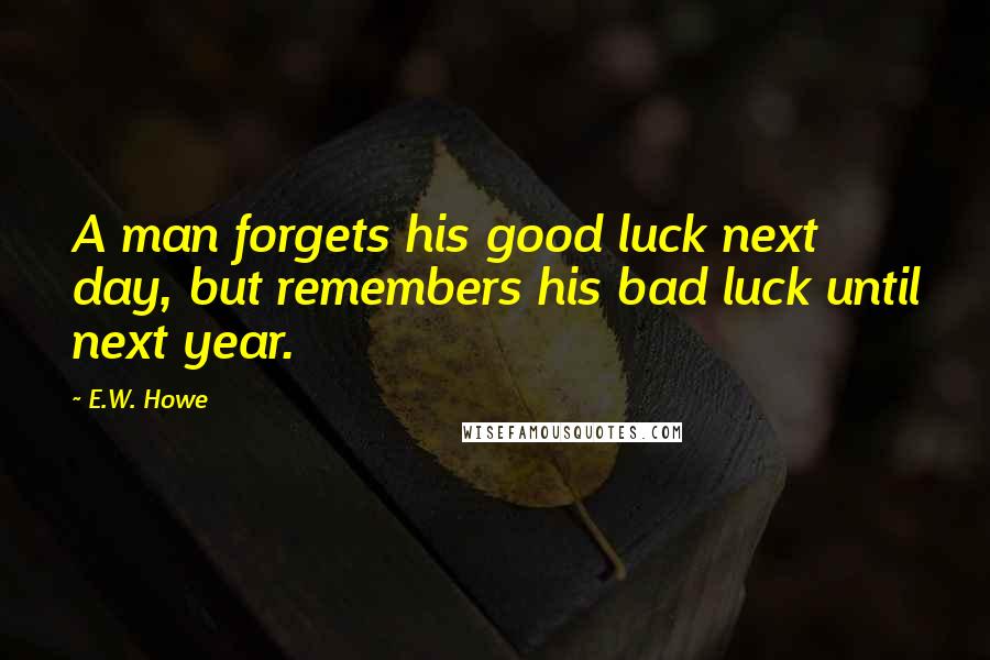 E.W. Howe Quotes: A man forgets his good luck next day, but remembers his bad luck until next year.