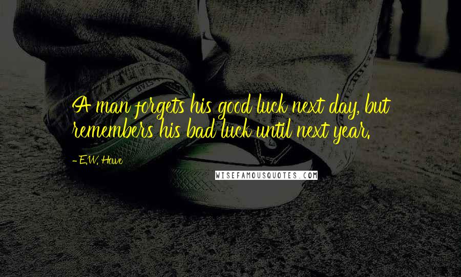 E.W. Howe Quotes: A man forgets his good luck next day, but remembers his bad luck until next year.