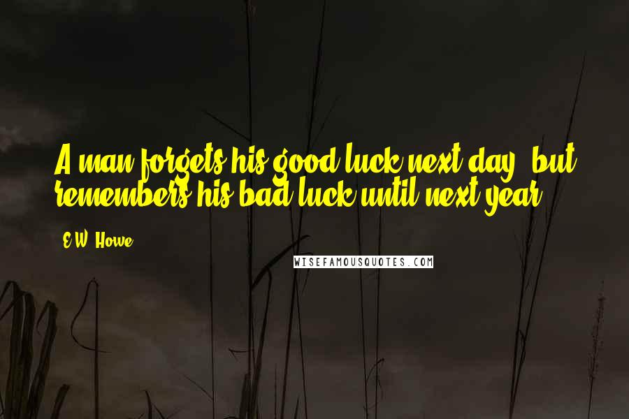 E.W. Howe Quotes: A man forgets his good luck next day, but remembers his bad luck until next year.