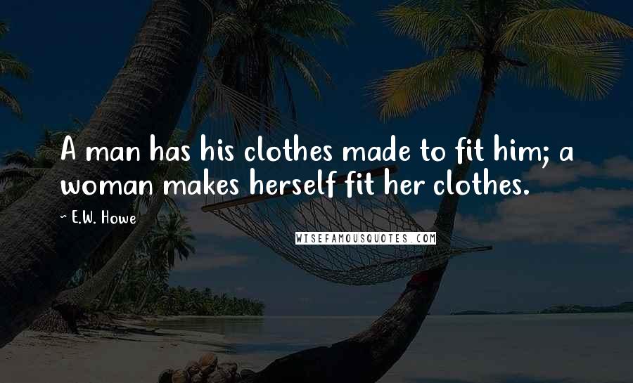 E.W. Howe Quotes: A man has his clothes made to fit him; a woman makes herself fit her clothes.