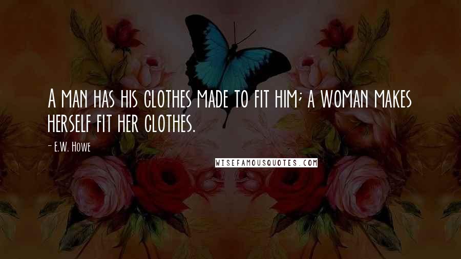 E.W. Howe Quotes: A man has his clothes made to fit him; a woman makes herself fit her clothes.