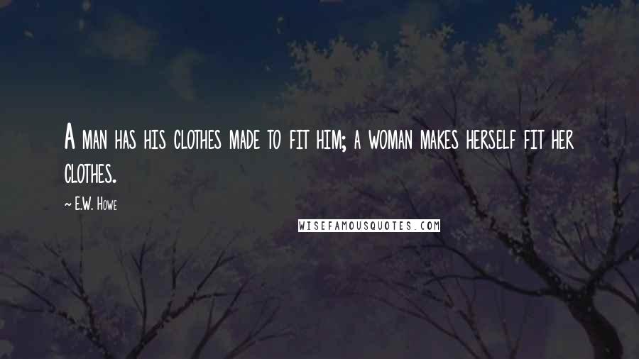 E.W. Howe Quotes: A man has his clothes made to fit him; a woman makes herself fit her clothes.