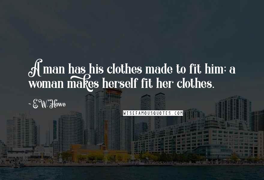 E.W. Howe Quotes: A man has his clothes made to fit him; a woman makes herself fit her clothes.