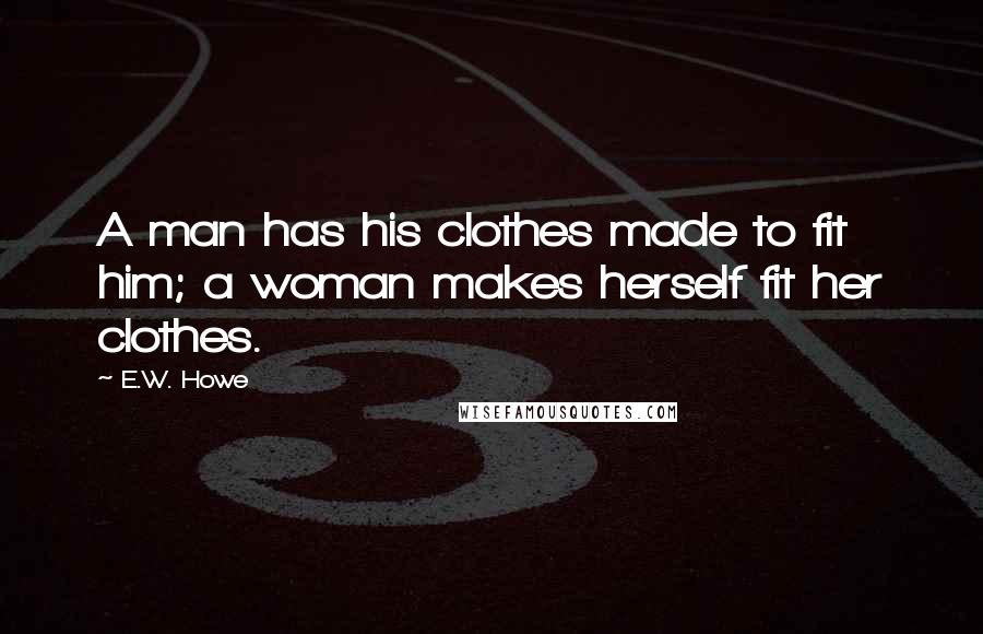 E.W. Howe Quotes: A man has his clothes made to fit him; a woman makes herself fit her clothes.