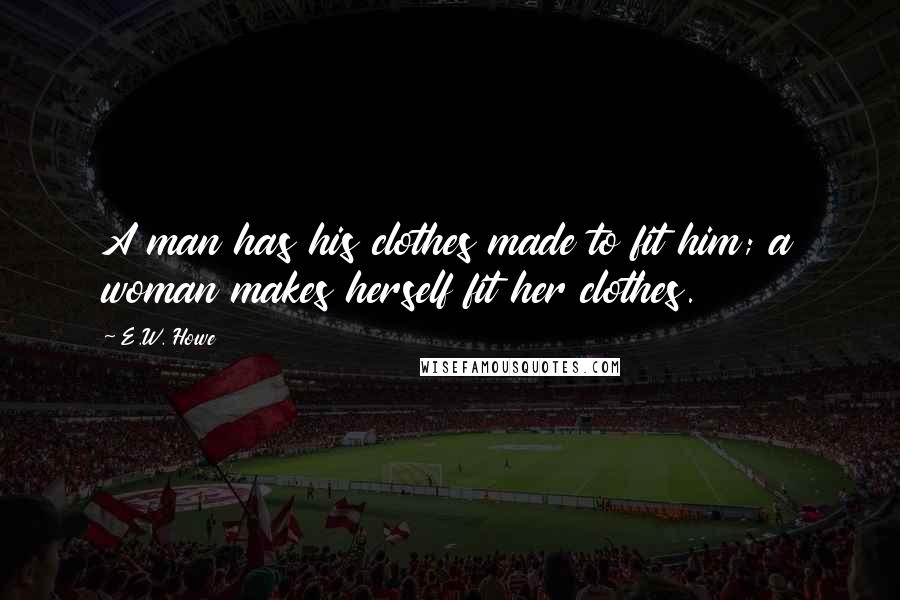 E.W. Howe Quotes: A man has his clothes made to fit him; a woman makes herself fit her clothes.