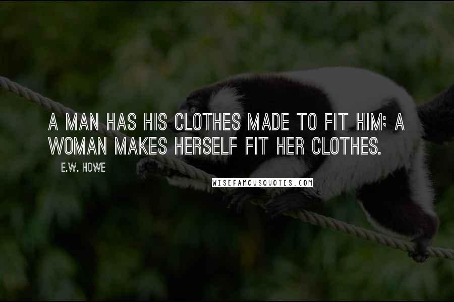 E.W. Howe Quotes: A man has his clothes made to fit him; a woman makes herself fit her clothes.