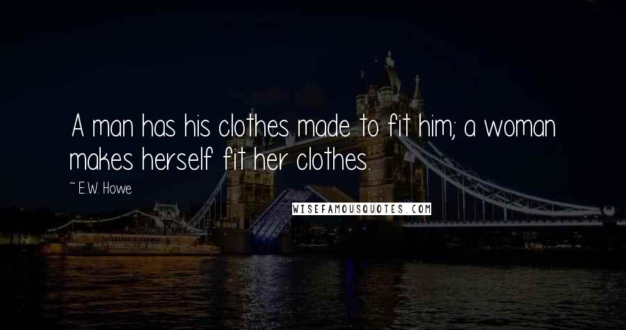 E.W. Howe Quotes: A man has his clothes made to fit him; a woman makes herself fit her clothes.