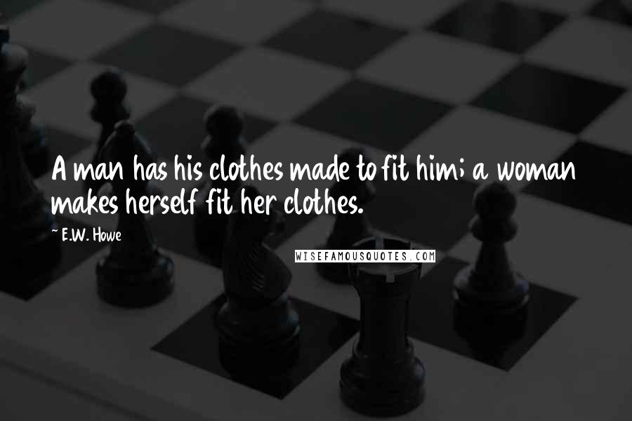 E.W. Howe Quotes: A man has his clothes made to fit him; a woman makes herself fit her clothes.