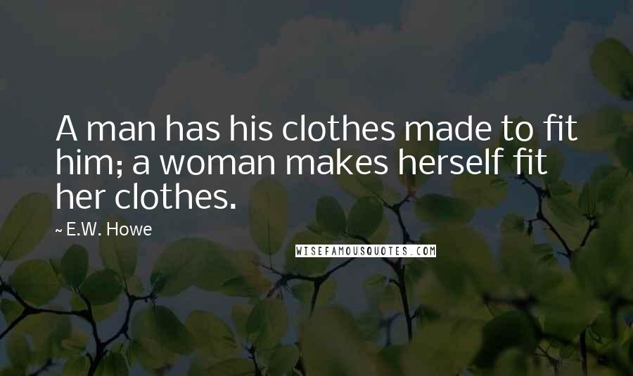 E.W. Howe Quotes: A man has his clothes made to fit him; a woman makes herself fit her clothes.