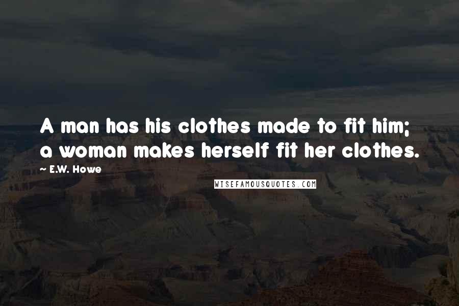 E.W. Howe Quotes: A man has his clothes made to fit him; a woman makes herself fit her clothes.
