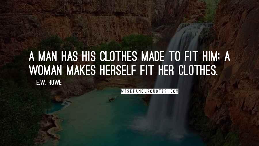 E.W. Howe Quotes: A man has his clothes made to fit him; a woman makes herself fit her clothes.