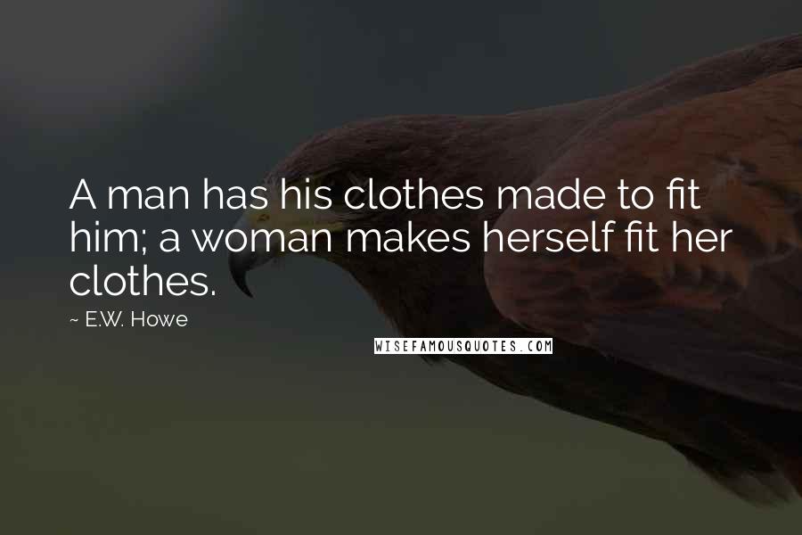 E.W. Howe Quotes: A man has his clothes made to fit him; a woman makes herself fit her clothes.
