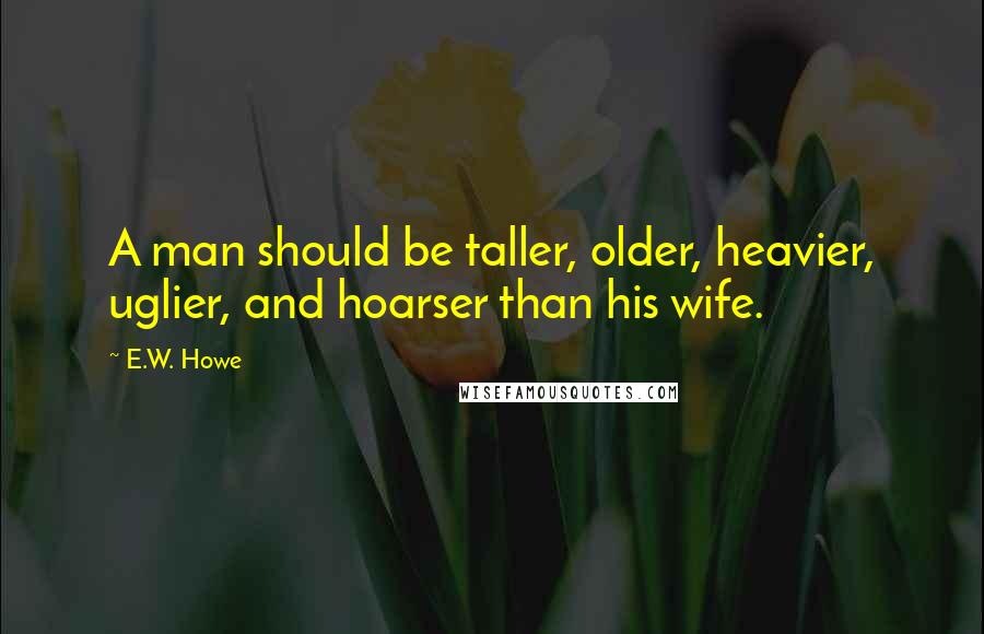 E.W. Howe Quotes: A man should be taller, older, heavier, uglier, and hoarser than his wife.