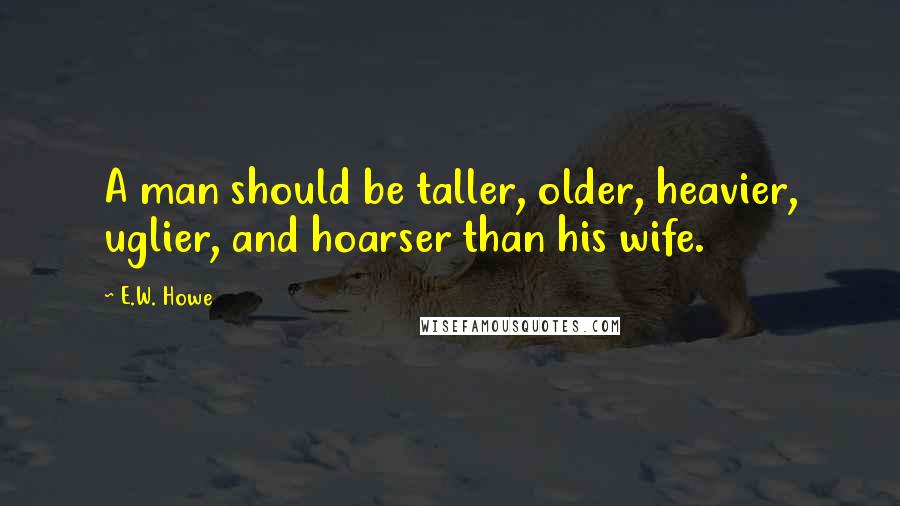 E.W. Howe Quotes: A man should be taller, older, heavier, uglier, and hoarser than his wife.