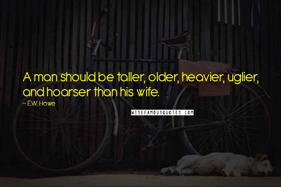 E.W. Howe Quotes: A man should be taller, older, heavier, uglier, and hoarser than his wife.