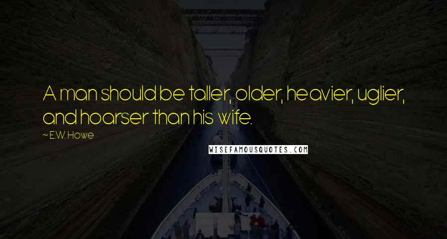 E.W. Howe Quotes: A man should be taller, older, heavier, uglier, and hoarser than his wife.