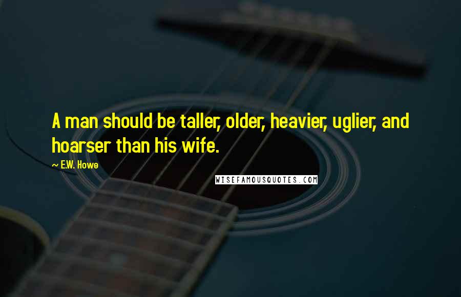 E.W. Howe Quotes: A man should be taller, older, heavier, uglier, and hoarser than his wife.