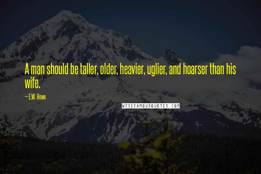 E.W. Howe Quotes: A man should be taller, older, heavier, uglier, and hoarser than his wife.