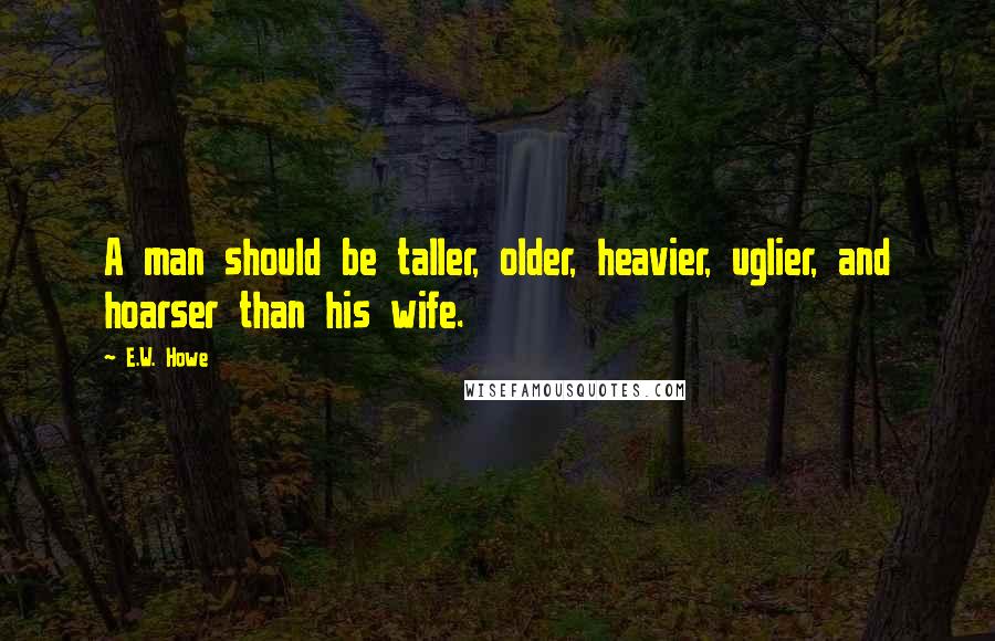 E.W. Howe Quotes: A man should be taller, older, heavier, uglier, and hoarser than his wife.