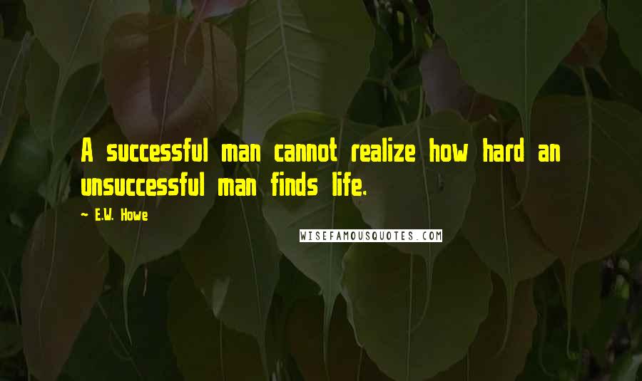 E.W. Howe Quotes: A successful man cannot realize how hard an unsuccessful man finds life.