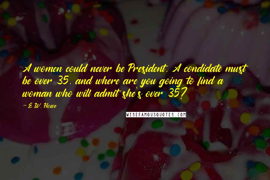 E.W. Howe Quotes: A women could never be President. A condidate must be over 35, and where are you going to find a woman who will admit she's over 35?