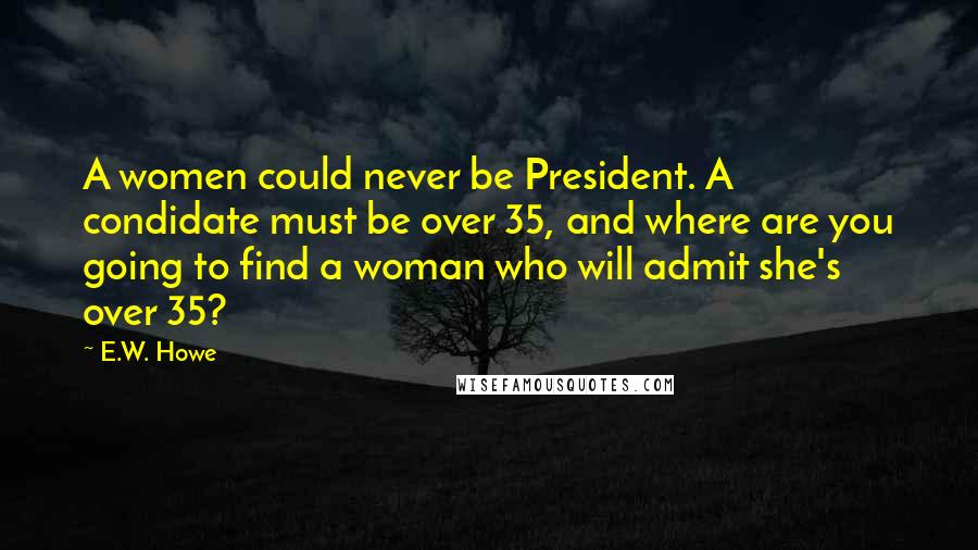 E.W. Howe Quotes: A women could never be President. A condidate must be over 35, and where are you going to find a woman who will admit she's over 35?