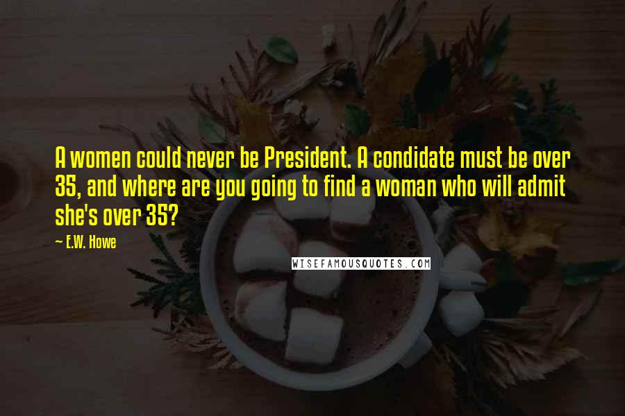 E.W. Howe Quotes: A women could never be President. A condidate must be over 35, and where are you going to find a woman who will admit she's over 35?