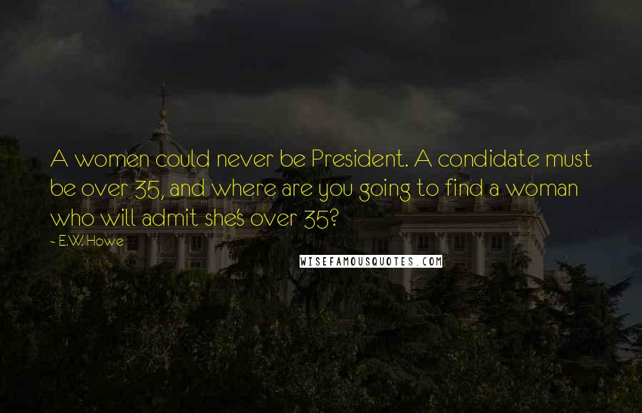 E.W. Howe Quotes: A women could never be President. A condidate must be over 35, and where are you going to find a woman who will admit she's over 35?