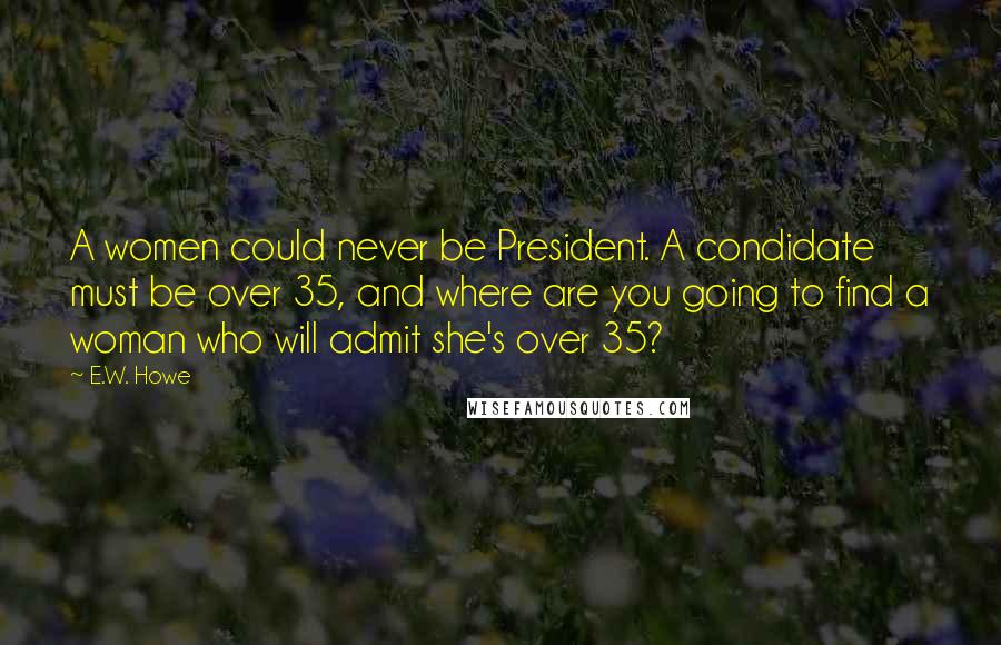 E.W. Howe Quotes: A women could never be President. A condidate must be over 35, and where are you going to find a woman who will admit she's over 35?
