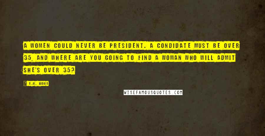 E.W. Howe Quotes: A women could never be President. A condidate must be over 35, and where are you going to find a woman who will admit she's over 35?