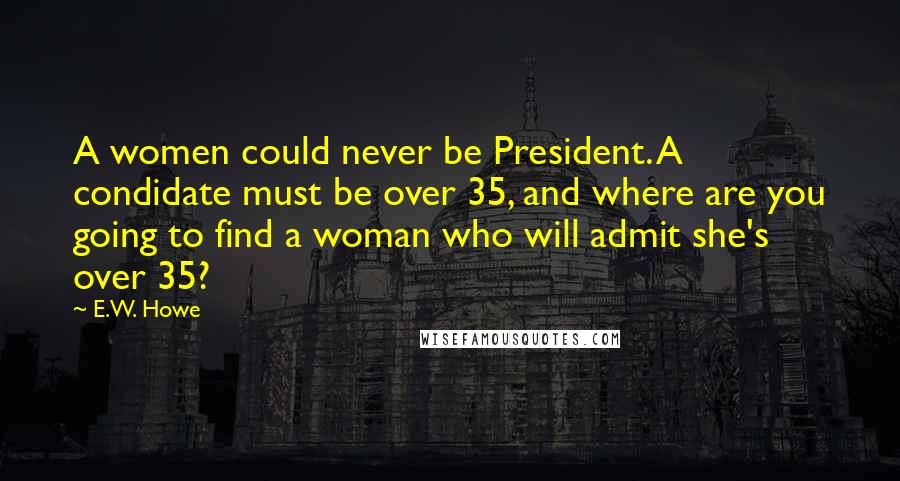 E.W. Howe Quotes: A women could never be President. A condidate must be over 35, and where are you going to find a woman who will admit she's over 35?