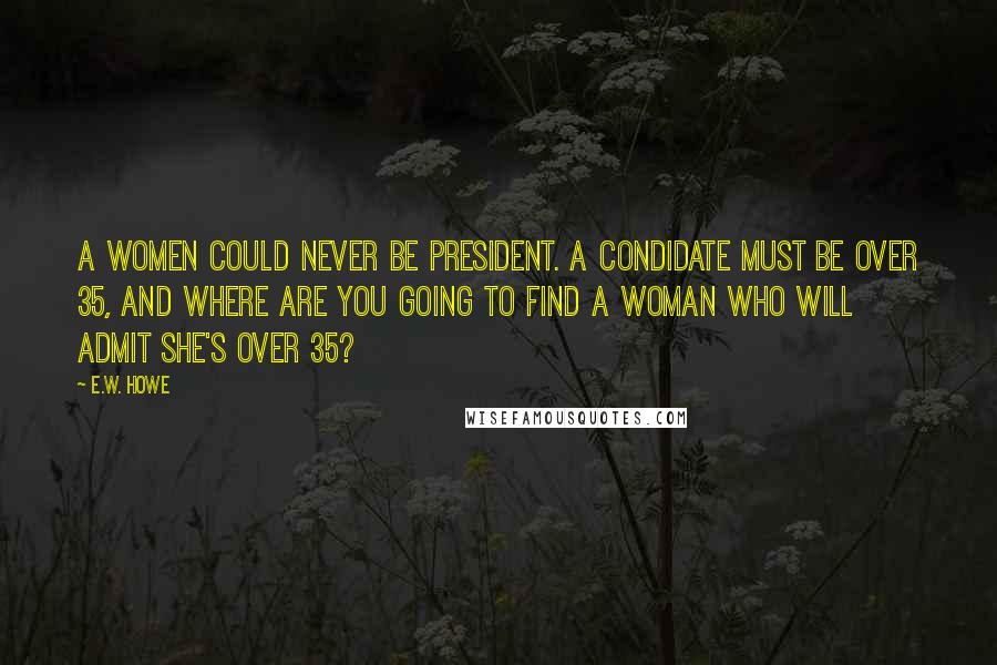 E.W. Howe Quotes: A women could never be President. A condidate must be over 35, and where are you going to find a woman who will admit she's over 35?