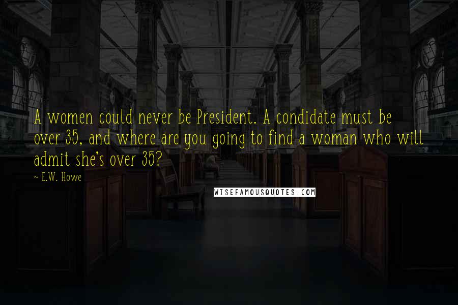 E.W. Howe Quotes: A women could never be President. A condidate must be over 35, and where are you going to find a woman who will admit she's over 35?