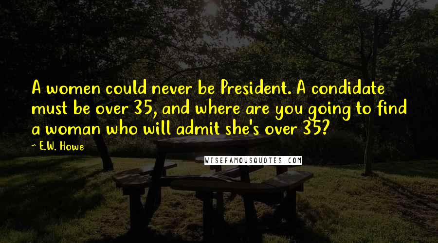 E.W. Howe Quotes: A women could never be President. A condidate must be over 35, and where are you going to find a woman who will admit she's over 35?