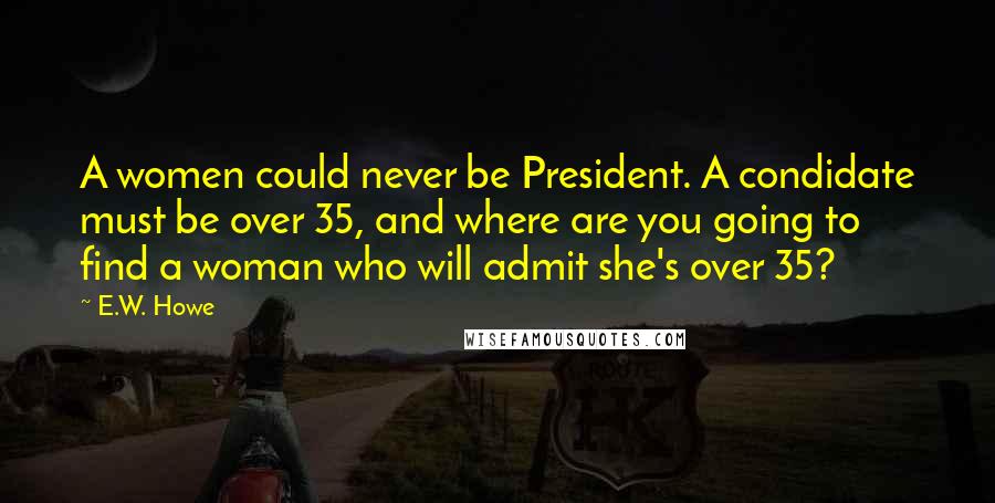 E.W. Howe Quotes: A women could never be President. A condidate must be over 35, and where are you going to find a woman who will admit she's over 35?