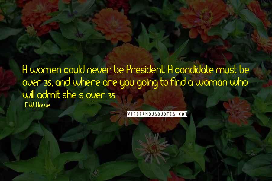 E.W. Howe Quotes: A women could never be President. A condidate must be over 35, and where are you going to find a woman who will admit she's over 35?