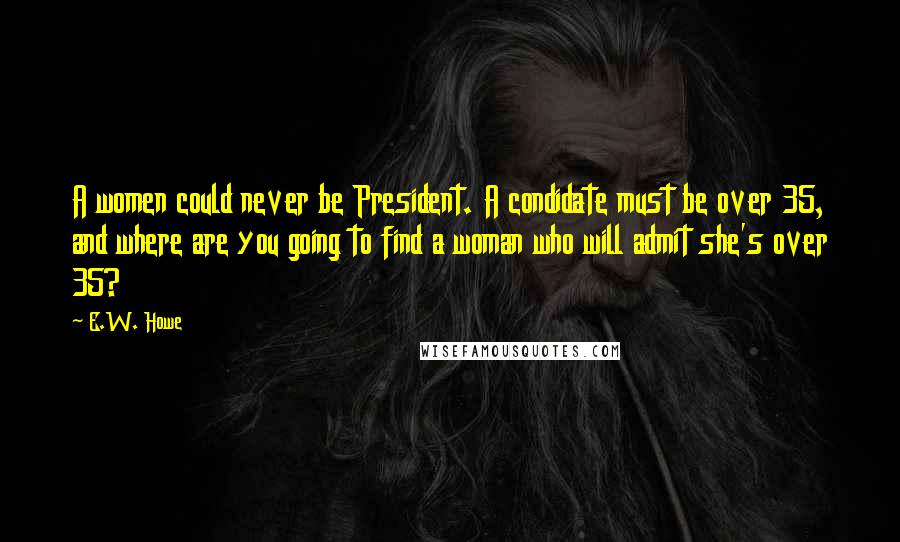 E.W. Howe Quotes: A women could never be President. A condidate must be over 35, and where are you going to find a woman who will admit she's over 35?