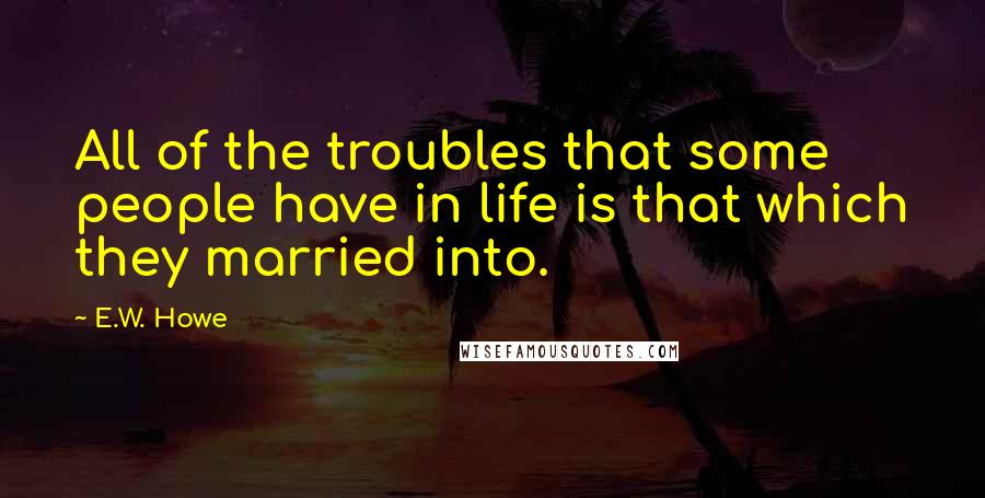 E.W. Howe Quotes: All of the troubles that some people have in life is that which they married into.