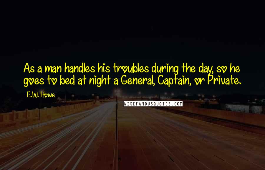 E.W. Howe Quotes: As a man handles his troubles during the day, so he goes to bed at night a General, Captain, or Private.