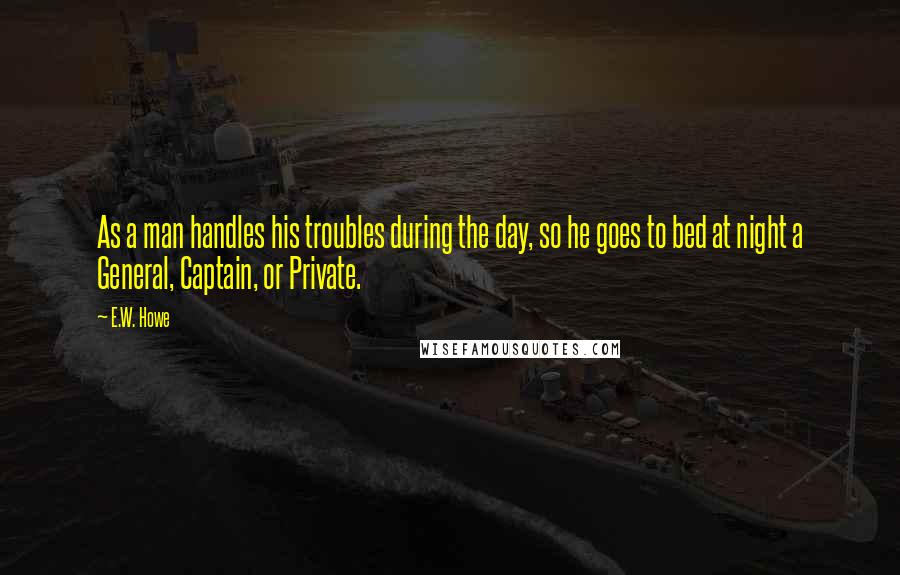 E.W. Howe Quotes: As a man handles his troubles during the day, so he goes to bed at night a General, Captain, or Private.