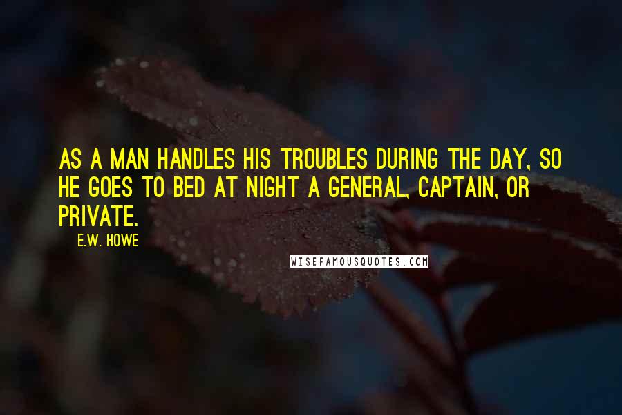 E.W. Howe Quotes: As a man handles his troubles during the day, so he goes to bed at night a General, Captain, or Private.