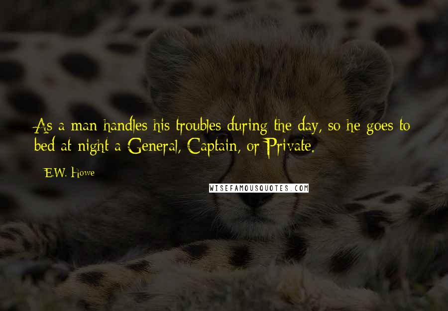 E.W. Howe Quotes: As a man handles his troubles during the day, so he goes to bed at night a General, Captain, or Private.