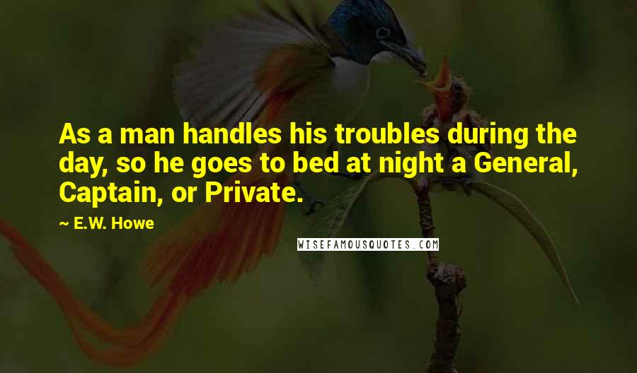 E.W. Howe Quotes: As a man handles his troubles during the day, so he goes to bed at night a General, Captain, or Private.
