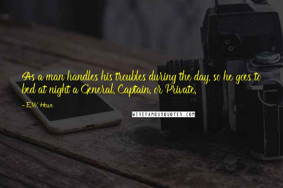 E.W. Howe Quotes: As a man handles his troubles during the day, so he goes to bed at night a General, Captain, or Private.