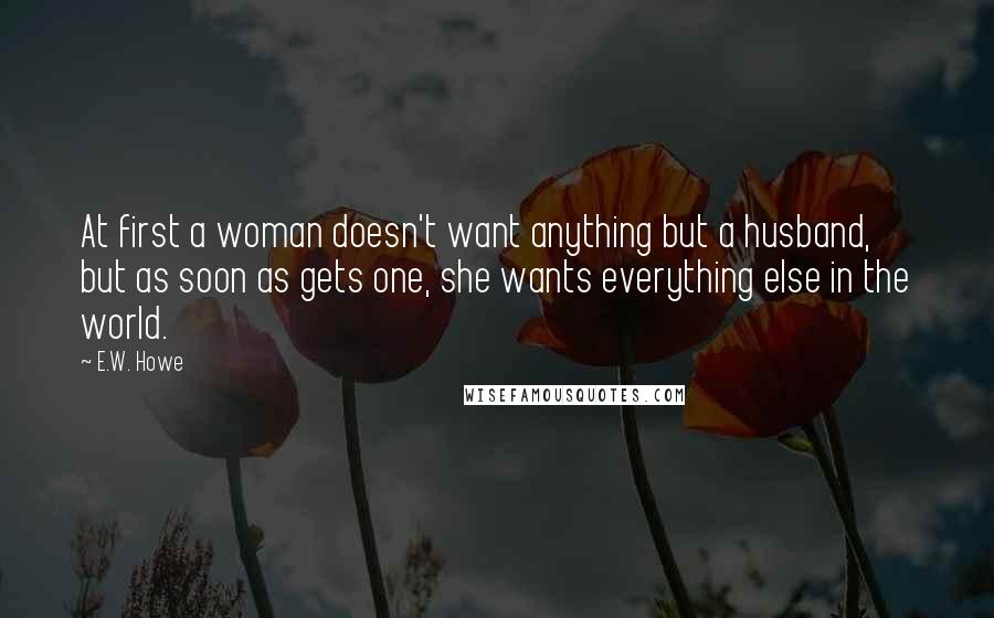 E.W. Howe Quotes: At first a woman doesn't want anything but a husband, but as soon as gets one, she wants everything else in the world.